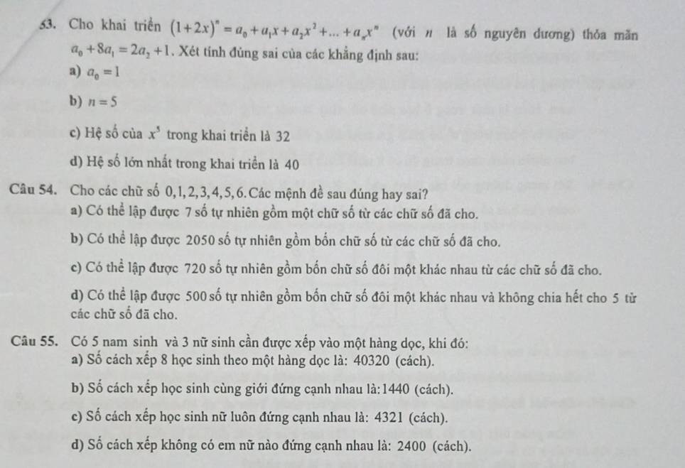 Cho khai triển (1+2x)^n=a_0+a_1x+a_2x^2+...+a_nx^n (với# là số nguyên dương) thỏa mãn
a_0+8a_1=2a_2+1. Xét tính đùng sai của các khẳng định sau:
a) a_0=1
b) n=5
c) Hệ số của x^5 trong khai triển là 32
d) Hệ số lớn nhất trong khai triển là 40
Câu 54. Cho các chữ số 0, 1, 2, 3, 4, 5, 6. Các mệnh đề sau đúng hay sai?
a) Có thể lập được 7 số tự nhiên gồm một chữ số từ các chữ số đã cho.
b) Có thể lập được 2050 số tự nhiên gồm bốn chữ số từ các chữ số đã cho.
c) Có thể lập được 720 số tự nhiên gồm bốn chữ số đôi một khác nhau từ các chữ số đã cho.
d) Có thể lập được 500 số tự nhiên gồm bốn chữ số đôi một khác nhau và không chia hết cho 5 từ
các chữ số đã cho.
Câu 55. Có 5 nam sinh và 3 nữ sinh cần được xếp vào một hàng dọc, khi đó:
a) Số cách xếp 8 học sinh theo một hàng dọc là: 40320 (cách).
b) Số cách xếp học sinh cùng giới đứng cạnh nhau là: 1440 (cách).
c) Số cách xếp học sinh nữ luôn đứng cạnh nhau là: 4321 (cách).
d) Số cách xếp không có em nữ nào đứng cạnh nhau là: 2400 (cách).