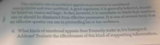 The exclusive uss of emotional appeals in persuasion is considered 
manipulative and even unethical. A good argument, it is generally believed, should 
be based on reason and logic. In fact, however, it is unrealistic to think that emotion 
can or should be eliminated from effective persuasion. It is one of several tools that 
an effective speaker can use in persuading his or her audience. 
6. What kinds of emotional appeals does Kennedy make in his Inaugural 
Address? Evaluate the effectiveness of this kind of supporting information.