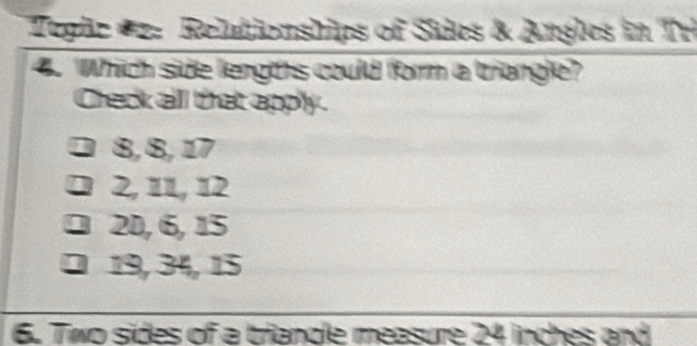 Teglc #2: Relationships of Sides & Angles in Tr
4. Which side lengths could form a triangle?
Check all that apply.
8, 8, 17
2, 11, 12
2D, 6, 15
D 19, 34, 15
6. Two sides of a triandle measure 24 inches and