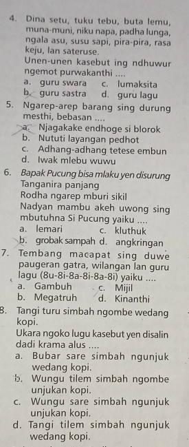 Dina setu, tuku tebu, buta lemu,
muna-muni, niku napa, padha lunga,
ngala asu, susu sapi, pira-pira, rasa
keju, Ian sateruse.
Unen-unen kasebut ing ndhuwur
ngemot purwakanthi ....
a. guru swara c. lumaksita
b. guru sastra d. gurù lagu
5. Ngarep-arep barang sing durung
mesthi, bebasan ....
a. Njagakake endhoge si blorok
b. Nututi layangan pedhot
c. Adhang-adhang tetese embun
d. Iwak mlebu wuwu
6. Bapak Pucung bisa mlaku yen disurung
Tanganira panjang
Rodha ngarep mburi sikil
Nadyan mambu akeh uwong sing
mbutuhna Si Pucung yaiku ....
a. lemari c. kluthuk
b. grobak sampah d. angkringan
7. Tembang macapat sing duwe
paugeran gatra, wilangan lan guru
lagu (8u-8i-8a-8i-8a-8i) yaiku ....
a. Gambuh c. Mijil
b. Megatruh d. Kinanthi
8. Tangi turu simbah ngombe wedang
kopi.
Ukara ngoko lugu kasebut yen disalin
dadi krama alus ....
a. Bubar sare simbah ngunjuk
wedang kopi.
b. Wungu tilem simbah ngombe
unjukan kopi.
c. Wungu sare simbah ngunjuk
unjukan kopi.
d. Tangi tilem simbah ngunjuk
wedang kopi.