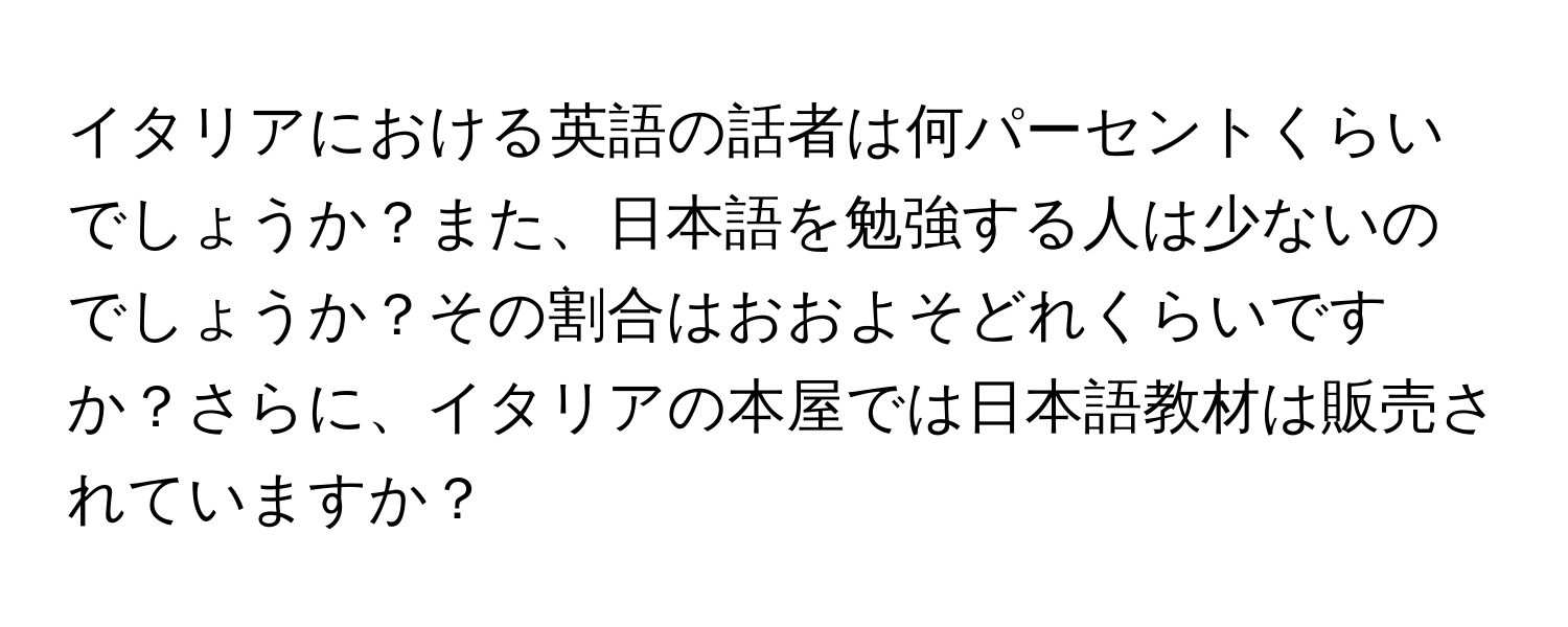 イタリアにおける英語の話者は何パーセントくらいでしょうか？また、日本語を勉強する人は少ないのでしょうか？その割合はおおよそどれくらいですか？さらに、イタリアの本屋では日本語教材は販売されていますか？