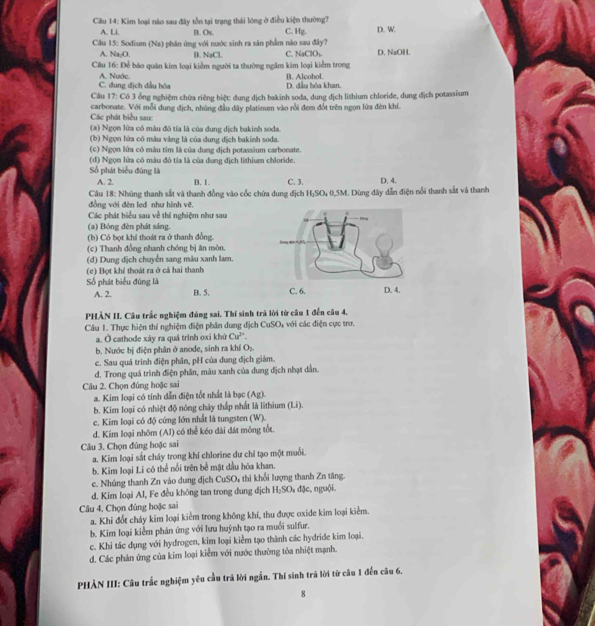 Kim loại nào sau đây tồn tại trạng thái lông ở điều kiện thường?
A. Li. B. Os. C. Hg. D. W.
Câu 15: Sodium (Na) phản ứng với nước sinh ra sản phầm nào sau đây?
A. Na₂O. B. NaCl. C. NaClO₃. D. NaOH.
Câu 16: Để bảo quân kim loại kiểm người ta thường ngâm kim loại kiểm trong
A. Nước. B. Alcohol.
C. dung địch dầu hỏa D. dầu hỏa khan.
Câu 17: Có 3 ổng nghiệm chứa riêng biệt: dung dịch bakinh soda, dung dịch lithium chloride, dung dịch potassium
carbonate. Với mỗi dung dịch, nhủng đầu dây platinum vào rồi đem đốt trên ngọn lửa đèn khí.
Các phát biểu sau:
(a) Ngọn lửa có màu đỏ tía là của dung dịch bakinh soda.
(b) Ngọn lửa có màu vàng là của dung dịch bakinh soda.
(c) Ngọn lửa có mâu tím là của dung dịch potassium carbonate.
(d) Ngọn lửa có màu đỏ tía là của dung dịch lithium chloride.
Số phát biểu đúng là
A. 2. B. 1. C. 3. D. 4.
Câu 18: Nhúng thanh sắt và thanh đồng vào cốc chứa dung dịch H₂SO₄ 0,5M. Dùng đây dẫn điện nổi thanh sắt và thanh
đồng với đèn led như hình vẽ.
Các phát biểu sau về thí nghiệm như sau
(a) Bóng đèn phát sáng.
(b) Có bọt khí thoát ra ở thanh đồng.
(c) Thanh đồng nhanh chóng bị ăn mòn.
(d) Dung dịch chuyển sang màu xanh lam.
(e) Bọt khí thoát ra ở cả hai thanh
Số phát biểu đúng là
C. 6.
A. 2. B. 5. D. 4.
PHÀN II. Câu trắc nghiệm đúng sai. Thí sinh trả lời từ câu 1 đến câu 4.
Câu 1. Thực hiện thí nghiệm điện phân dung dịch CuSO₄ với các điện cực trơ.
a. Ở cathode xày ra quá trình oxi khử Cu^(2+).
b. Nước bị điện phân ở anode, sinh ra khí O₂.
c. Sau quá trình điện phân, pH của dung dịch giảm.
d. Trong quá trình điện phân, màu xanh của dung dịch nhạt dần.
Câu 2. Chọn đúng hoặc sai
a. Kim loại có tính dẫn điện tốt nhất là bạc (A ∠ 8
b. Kim loại có nhiệt độ nóng chây thấp nhất là lithium (Li).
c. Kim loại có độ cứng lớn nhất là tungsten (W).
d. Kim loại nhôm (Al) có thể kéo dài dát mông tốt.
Câu 3. Chọn đúng hoặc sai
a. Kim loại sắt cháy trong khí chlorine dư chỉ tạo một muối.
b. Kim loại Li có thể nổi trên bề mặt dầu hỏa khan.
c. Nhúng thanh Zn vào dung dịch CuSO4 thì khối lượng thanh Zn tăng.
d. Kim loại Al, Fe đều không tan trong dung dịch H₂SO₄ đặc, nguội.
Câu 4. Chọn đúng hoặc sai
a. Khi đốt cháy kim loại kiểm trong không khí, thu được oxide kim loại kiểm.
b. Kim loại kiểm phản ứng với lưu huỳnh tạo ra muối sulfur.
c. Khi tác dụng với hydrogen, kim loại kiểm tạo thành các hydride kim loại.
d. Các phản ứng của kim loại kiểm với nước thường tỏa nhiệt mạnh.
PHÀN III: Câu trắc nghiệm yêu cầu trả lời ngắn. Thí sinh trã lời từ câu 1 đến câu 6.
8