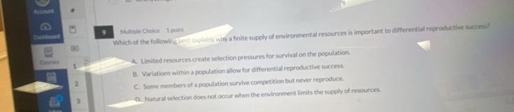 Dashi 9 Multiple Choice 1 point
Which of the following best explains why a finite supply of environmental resources is important to differential reproductive success?
Courses A. Limited resources create selection pressures for survival on the population.
1
B. Variations within a population allow for differential reproductive success.
2 C. Some members of a population survive competition but never reproduce.
3 D. Natural selection does not occur when the environment limits the supply of resources.