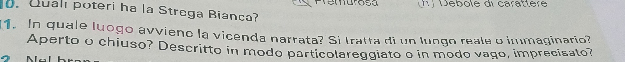 Premurosa h ∫ Debole di carattere 
0. Quali poteri ha la Strega Bianca? 
1. In quale luogo avviene la vicenda narrata? Si tratta di un luogo reale o immaginario? 
Aperto o chiuso? Descritto in modo particolareggiato o in modo vago, imprecisato?