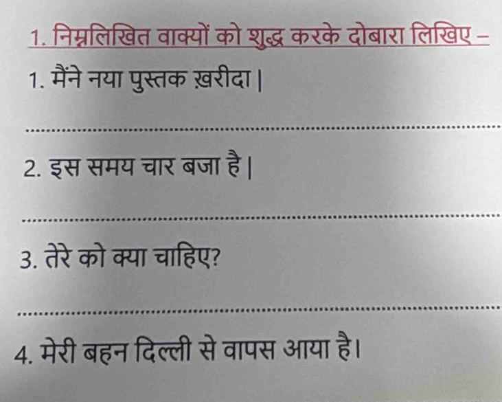 निम्नलिखित वाक्यों को शुद्ध करके दोबारा लिखिए - 
1. मैंने नया पुस्तक ख़रीदा | 
2. इस समय चार बजा है। 
3. तेरे को क्या चाहिए? 
4. मेरी बहन दिल्ली से वापस आया है।