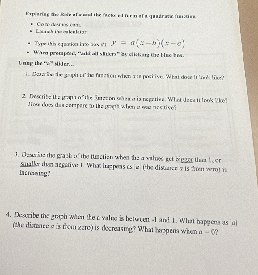 Exploring the Role of a and the factored form of a quadratic function 
Go to desmos.com. 
Launch the calculator. 
Type this equation into box #1 y=a(x-b)(x-c)
When prompted, “add all sliders” by clicking the blue box. 
Using the “a” slider… 
1. Describe the graph of the function when a is positive. What does it look like? 
2. Describe the graph of the function when a is negative. What does it look like? 
How does this compare to the graph when a was positive? 
3. Describe the graph of the function when the a values get bigger than 1, or 
smaller than negative 1. What happens as | α| (the distance a is from zero) is 
increasing? 
4. Describe the graph when the a value is between -1 and 1. What happens as | σ|
(the distance a is from zero) is decreasing? What happens when a=0