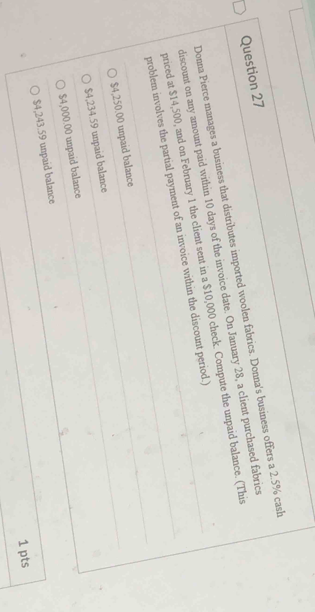 Donna Pierce manages a business that distributes imported woolen fabrics. Donna's business offers a 2.5% cash
discount on any amount paid within 10 days of the invoice date. On January 28, a client purchased fabrics
priced at $14,500, and on February 1 the client sent in a $10,000 check. Compute the unpaid balance. (This
problem involves the partial payment of an invoice within the discount period.)
$4,250.00 unpaid balance
$4,234.59 unpaid balance
$4,000.00 unpaid balance
$4,243.59 unpaid balance
1 pts