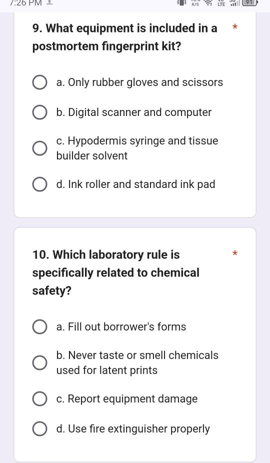 7:26 PM ⊥
K/S LTE 91
9. What equipment is included in a *
postmortem fingerprint kit?
a. Only rubber gloves and scissors
b. Digital scanner and computer
c. Hypodermis syringe and tissue
builder solvent
d. Ink roller and standard ink pad
10. Which laboratory rule is *
specifically related to chemical
safety?
a. Fill out borrower's forms
b. Never taste or smell chemicals
used for latent prints
c. Report equipment damage
d. Use fire extinguisher properly