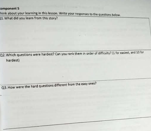 omponent 5 
hink about your learning in this lesson. Write your responses to the questions below. 
21. What did you learn from this story? 
Q2. Which questions were hardest? Can you rank them in order of difficulty? (1 for easiest, and 10 for 
hardest) 
Q3. How were the hard questions different from the easy ones?