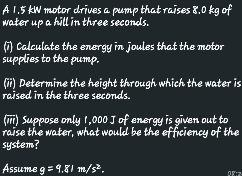 A 1.5 kW motor drives a pump that raises 8.0 kg of 
water up a hill in three seconds. 
(i) Calculate the energy in joules that the motor 
supplies to the pump. 
(ii) Determine the height through which the water is 
raised in the three seconds. 
(iii) Suppose only 1,000 J of energy is given out to 
raise the water, what would be the efficiency of the 
system? 
Assume g=9.81m/s^2. 08:2