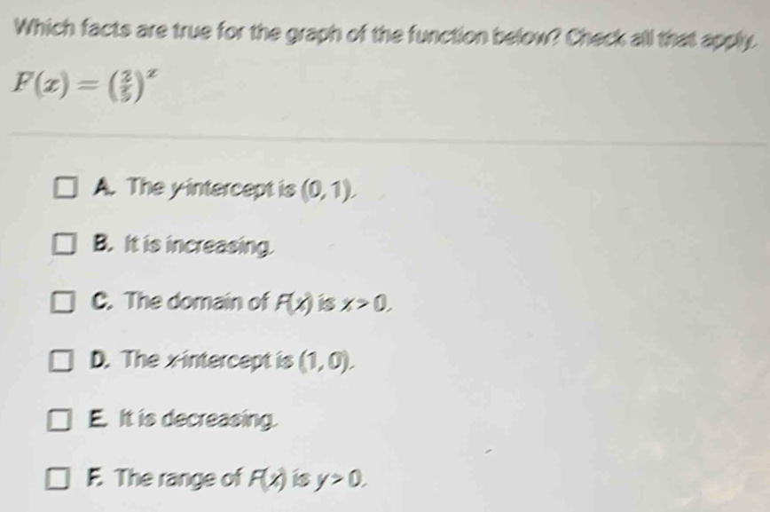 Which facts are true for the graph of the function below? Check all that apply.
F(x)=( 2/5 )^x
A. The yintercept is (0,1).
B. It is increasing.
C. The domain of F(x) is x>0,
D. The xintercept is (1,0).
E. It is decreasing.
F. The range of F(x) is y>0.