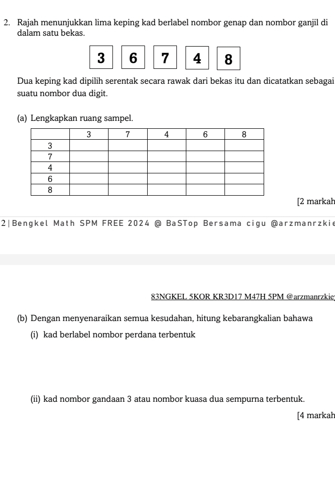 Rajah menunjukkan lima keping kad berlabel nombor genap dan nombor ganjil di 
dalam satu bekas.
3 6 7 4 8
Dua keping kad dipilih serentak secara rawak dari bekas itu dan dicatatkan sebagai 
suatu nombor dua digit. 
(a) Lengkapkan ruang sampel. 
[2 markah 
2|Bengkel Math SPM FREE 2024 @ BaSTop Bersama cigu @arzmanrzkie 
83NGKEL 5KOR KR3D17 M47H 5PM @arzmanrzkiey 
(b) Dengan menyenaraikan semua kesudahan, hitung kebarangkalian bahawa 
(i) kad berlabel nombor perdana terbentuk 
(ii) kad nombor gandaan 3 atau nombor kuasa dua sempurna terbentuk. 
[4 markah