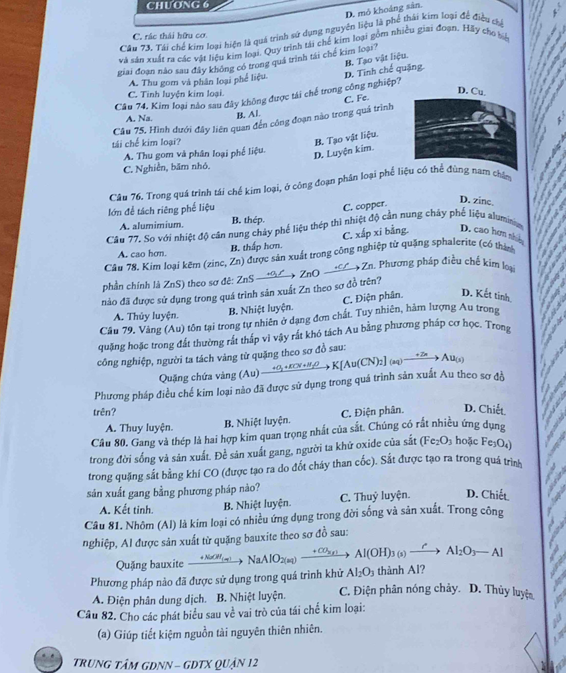 ChƯONG 6
D. mỏ khoảng sân.
Câu 73. Tái chế kim loại hiện là quá trình sử dụng nguyên liệu là phế thái kim loại đế điều chế
C. rác thái hữu cơ
và sản xuất ra các vật liệu kim loại. Quy trình tái chế kim loại gồm nhiều giai đoạn. Hãy cho biệ . ,
B. Tạo vật liệu.
giai đoạn nào sau đây không có trong quá trình tái chế kim loại?
D. Tinh chế quặng.
A. Thu gom và phân loại phể liệu.
C. Tinh luyện kim loại.
D. Cu.
Cầu 74. Kim loại nào sau đây không được tái chế trong công nghiệp?
A. Na.
B. Al. C. Fe.
Câu 75, Hình dưới đây liên quan đến công đoạn nào trong quá trình
tái chế kim loại?
B. Tạo vật liệu.
A. Thu gom và phân loại phế liệu.
D. Luyện kim.
C. Nghiền, băm nhỏ.
Câu 76. Trong quá trình tái chế kim loại, ở công đoạn phân loại phế liệ nam châm `   
  
  
lớn để tách riêng phế liệu
C. copper.
D. zine.
A. alumimium. B. thép.
Câu 77. So với nhiệt độ cân nung chảy phế liệu thép thì nhiệt độ cần nung chảy phế liệu alumin
C. xấp xi bằng. D. cao hơn nhic
A. cao hơn. B. thấp hơn.
Câu 78. Kim loại kẽm (zinc, Zn) được sản xuất trong công nghiệp từ quặng sphalerite (có thành
Cn Zn. Phương pháp điều chế kim loại
phần chính là ZnS) theo sơ đê: ZnS — +B5 →ZnO
đảo đã được sử dụng trong quá trình sản xuất Zn theo sơ đồ trên? a
A. Thủy luyện. B. Nhiệt luyện. C. Điện phân.
D. Kết tinh.
  
Cầu 79. Vàng (Au) tôn tại trong tự nhiên ở dạng đơn chất. Tuy nhiên, hàm lượng Au trong
quặng hoặc trong đất thường rất thấp vì vậy rất khó tách Au bằng phương pháp cơ học. Trong
công nghiệp, người ta tách vàng từ quặng theo sơ đồ sau:
Quặng chứa vàng (Au) u)xrightarrow +O_2+KCN+H_2OK[Au(CN)_2](aq)xrightarrow +ZnAu_(s)
Phương pháp điều chế kim loại nào đã được sử dụng trong quá trình sản xuất Au theo sơ đồ
trên? C. Điện phân.
D. Chiết.
A. Thuy luyện. B. Nhiệt luyện.
Cầu 80. Gang và thép là hai hợp kìm quan trọng nhất của sắt. Chúng có rất nhiều ứng dụng
trong đời sống và sản xuất. Đề sản xuất gang, người ta khử oxide của sắt (Fe_2O_3 ho cFe_3O_4
trong quặng sắt bằng khí CO (được tạo ra do đốt cháy than cốc). Sắt được tạo ra trong quá trình
sản xuất gang bằng phương pháp nào?
A. Kết tinh. B. Nhiệt luyện. C. Thuỷ luyện.
D. Chiết.
Câu 81. Nhôm (Al) là kim loại có nhiều ứng dụng trong đời sống và sản xuất. Trong công
nghiệp, Al được sản xuất từ quặng bauxite theo sơ đồ sau:
Quặng bauxite xrightarrow +NaOH_(aq)NaAlO_2(aq)xrightarrow +CO_2(aq)Al(OH)_3(s)xrightarrow iAl_2O_3-Al
Phương pháp nào đã được sử dụng trong quá trình khử Al_2O_3 thành Al?
A. Điện phân dung dịch. B. Nhiệt luyện.
C. Điện phân nóng chảy. D. Thủy luyện.
Câu 82. Cho các phát biểu sau về vai trò của tái chế kim loại:
(a) Giúp tiết kiệm nguồn tài nguyên thiên nhiên.
TRUNG TÂM GDNN - GDTX QUậN 12