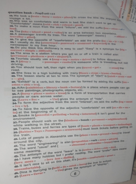 question bank - Prop3 unit 1-2-3
1 
#6 We took a (traia - erry - metre - plans) to cross the Nile. We enjoyes _
voyage a lot.
  
17. She was so comfortable and warm in bed. She didn't want to get up
"Comfortable" means (cold - rich - relaxed - poor)
less). == To make a noun from the word "inform", we add the suffix (ien-atle=-=-
I The (lake - island - pead -  valley) is an area between two mountains.
traveller - pilot). 20 A passenger travels by train. The word "passenger" means ( = offieer =
2x To give the opposite of "comfortable" we add the prefix (im-==-1r-∞).
m2. I usually do the (crossword - password - cressread - keyword) in the
newspaper in my free hour.
Do you think this dictionary is easy to use? “Easy” is a synonym for (ig-
correct - simple = difficult).
4 The area in a station where you get on or off a train is called s/sn
(pavement - platform - port - airport) I.
 Tourists usually use a (map - cap -metre - driver) to follow directions.
- passenger - reader) is somoone who is travelling, but not
26. A (diver - driving.
road. #7. You should look left, then right when you (travel -set - - cross) the
25. She lives in a high building with many (foors - stops - trams - ferries).
- begin). 29  The lesson starts at ten to nine. The synonym of 'start" is (easch-cress-and 
30. "Exhibit' is a verb, but the noun can be formed by adding the suffix (les -
ation - able - ive).
31. A/An (exhibition - library - bank - factory) is a place where people can go
to see paintings, photographs, objects, etc.
32 A (ferry - plane - metro - tram) is a form of transportation that carries
people or cars across water. - Use) gives the antonym of "hide'.
33. (Leave - See -
34.  To form the adjective from the word 'interest", we add the suffix (ing-mees
-tve-1y).
5 To have the opposite of the adjective “comfortable” we add an-dlx=12n-
in) at the beginning of it.
36. Smoke is (peaceful - polluting - boring - interested) it isn't good for the
environment.
37. People should walk on the (kindness-bench -pavement-neighbourheed)
while walking in the street.
38. Trains, buses and ferries are types of (boats-plants-transport-tschnolagy).
39. (Bables - Toys - Passengers - crosswords) must book tickets before getting on
the train.
46. Lots of people in Alexandria use the (plane - tram - ground - lerry) to travel
around the city.
41. The word “engineering” is a/an (preposition - verb - noun - adverk).
42. The word "usual” and ( = abnormal = unfamiliar = happy) have the
43. The antonym of the word “leave' is to (arrive - drive - ride - dry).
same meaning.
44. I have many hobbies but I prefer reading. The word "prefer" here means (love more = - love less - dislike).
uncomfortable). 4s. It isn't nice to sit on this chair, it's (unable - comfortable - great -
- Use) gives the synonym of 'display".
47. (Leave - Cover - 46 Dina is hurrying to (hold - do - catch - leave) the bus to school.
6