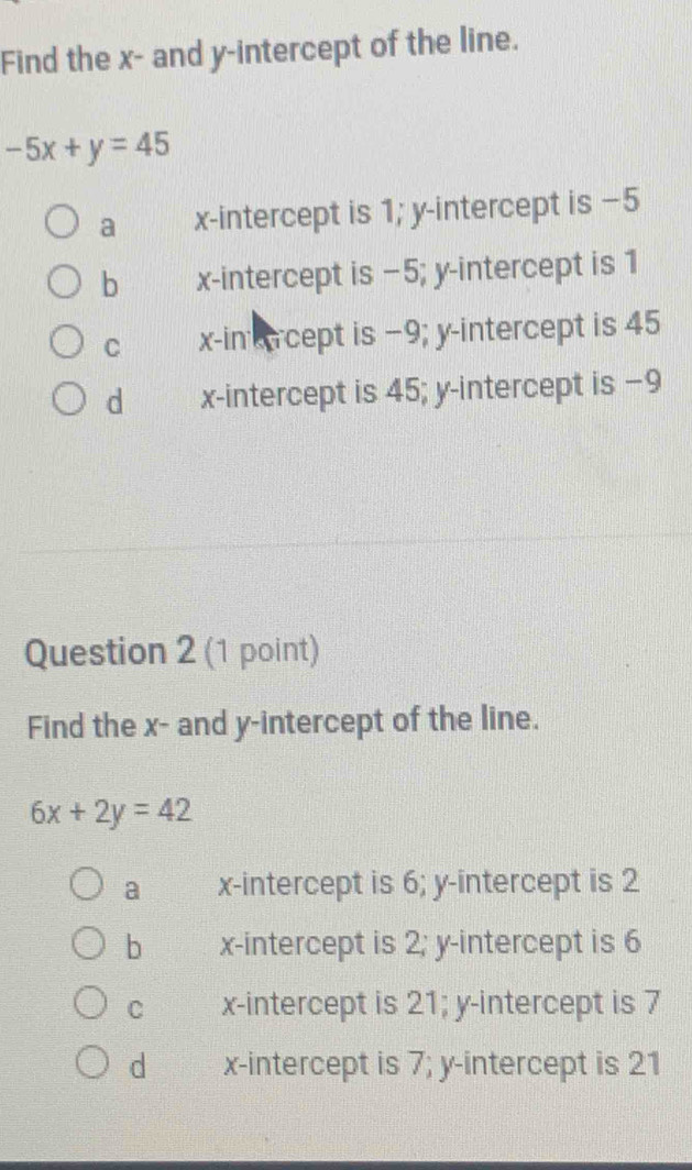 Find the x - and y-intercept of the line.
-5x+y=45
a x-intercept is 1; y-intercept is −5
b x-intercept is −5; y-intercept is 1
C x -in cept is −9; y-intercept is 45
d x-intercept is 45; y-intercept is −9
Question 2 (1 point)
Find the x - and y-intercept of the line.
6x+2y=42
a x-intercept is 6; y-intercept is 2
b x-intercept is 2; y-intercept is 6
C x-intercept is 21; y-intercept is 7
d x-intercept is 7; y-intercept is 21