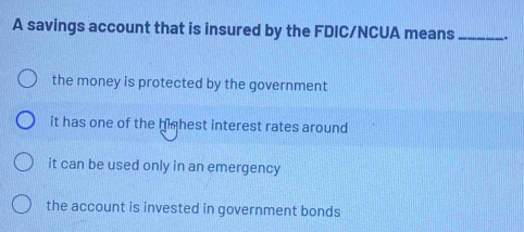 A savings account that is insured by the FDIC/NCUA means_ .
the money is protected by the government
it has one of the highest interest rates around
it can be used only in an emergency
the account is invested in government bonds