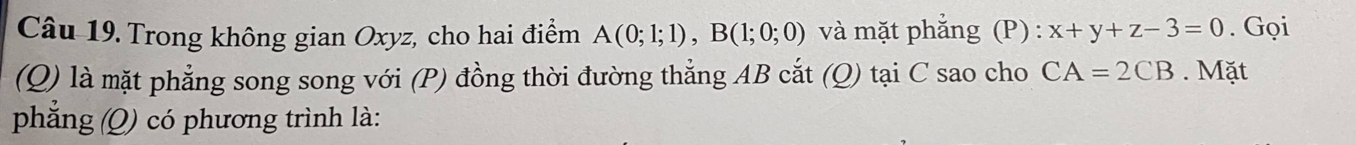 Trong không gian Oxyz, cho hai điểm A(0;1;1), B(1;0;0) và mặt phẳng (P) : x+y+z-3=0. Gọi 
(Q) là mặt phẳng song song với (P) đồng thời đường thẳng AB cắt (Q) tại C sao cho CA=2CB. Mặt 
phẳng (Q) có phương trình là: