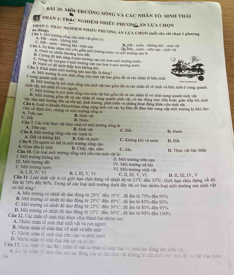 Mội trường sóng và các nhân tó sinh thái
1  phản 1: tRÁC nghiệm nhiều phương án lựa chọn
PHẢN 1: TRÁC NGHIỆM NHIÊU PHƯƠNG ÁN LƯA CHQN (mỗi câu chỉ chọn 1 phương
án đúng).
Câu 1. Môi trường sống của sinh vật gồm có:
A. Đất - nước - không khí
C. Đất - nước - không khí - trên cạn
B Đất - nước - không khí - sinh vật
Câu 2. Sự khác nhau chủ yếu giữa môi trường nước và môi trường cạn là D, Đất - nước - trên cạn - sinh vật
A. Nước có nhiều khoáng hơn đất.
B. Cường độ ánh sảng ở môi trường cạn cao hơn môi trường nước.
C. Nồng độ oxygen ở môi trường cạn cao hơn ở môi trường nước.
D. Nước có độ nhớt thấp hơn không khí.
Câu 3. Khái niệm môi trường nào sau đây là đúng?
A. Môi trường là nơi sinh sống của sinh vật bao gồm tất cả các nhân tổ hữu sinh
ở xung quanh sinh vật.
B. Môi trường là nơi sinh sống của sinh vật bao gồm tắt cả các nhân tố vô sinh và hữu sinh ở xung quanh
sinh vật, trừ nhân tố con người.
C. Môi trường là nơi sinh sống của sinh vật bao gồm tất cả các nhân tố vô sinh xung quanh sinh vật.
D. Môi trường gồm tất cả các nhân tổ xung quanh sinh vật, có tác động trực tiếp hoặc gián tiếp tới sinh
vật; làm ảnh hưởng đến sự tồn tại, sinh trưởng, phát triển và những hoạt động khác của sinh vật.
Câu 6. Loài vi khuẩn Rhizobium sống cộng sinh với cây họ Đậu để đảm bảo cung cấp môi trường kị khí cho
việc cổ định nito, chúng có môi trường sống là
A. Trên cạn B. Sinh vật
C. Đất D. Nước
Câu 7. Các loài thực vật thủy sinh có môi trường sống là
A. Trên cạn B. Sinh vật C. Đất
Câu 8. Môi trường sống của cây xanh là: D. Nước
A. Đất và không khí B. Đất và nước C. Không khí và nước
Câu 9. Da người có thể là môi trường sống của: D. Đất
A. Giun đũa kí sinh B. Chấy, rận, nắm C. Sâu
Câu 10. Các loại môi trường sống chủ yếu của sinh vật là:  D. Thực vật bậc thấp
I. Môi trường không khí II. Môi trường trên cạn
III. Môi trường đất IV. Môi trường xã hội
V. Môi trường nước VI. Môi trường sinh vật
A. I, II, IV, VI B. I, III, V, VI C. II, III, V, VI D. II, III, IV, V
Câu 11. Loài sinh vật A có giới hạn chịu đựng về nhiệt độ từ 21°C đến 35°C. Giới hạn chịu đựng về độ
âm từ 74% đến 96%. Trong số các loại môi trường dưới đây thì có bao nhiêu loại môi trường mà sinh vật
có thể sống?
A. Môi trường có nhiệt độ dao động từ 20°C đến 35°C , độ ẩm từ 75% đến 95%
B. Môi trường có nhiệt độ dao động từ 25°C đến 40°C , độ ẩm từ 85% đến 95%
C. Môi trường có nhiệt độ dao động từ 25°C đến 30°C , độ âm từ 85% đến 95%
D. Môi trường có nhiệt độ dao động từ 12°C đến 30°C độ âm từ 90% đến 100%
Câu 12. Các nhân tố sinh thái được chia thành hai nhóm sau:
A. Nhóm nhân tố sinh thái sinh vật và con người.
B. Nhóm nhân tổ sinh thái vô sinh và hữu sinh
C. Nhóm nhân tổ sinh thái trên cạn và dưới nước
D. Nhóm nhân tổ sinh thái bắt lợi và có lợi.
Câu 13. Các nhân tổ sau đây, nhân tổ nào la nhân tổ sinh thái vô sinh tác động lên sinh vật:
A. La các nhân tô sinh thái ma tác động của no lên sinh vật không bị chỉ phối bởi mật độ ca thể cua quân
thể