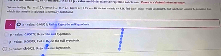 onowing ini8rmation, find the p - value and determine the rejection conclusion. Round to 4 decimals when necessary.
We are texting H_0:m≤ 23; versus H_a:m>23. Given a=0.05, n=40 the test statistic z=3.16 find the p - value. Would you reject the null bypothesis? Assme the population from
which the sample is selected is normally distributed.
× p « value: 0.99921; Fail to Reject the null hypothesis.
p - value: 0.00079; Reject the null hypothesis.
p - value: 0.00079; Fail to Reject the null hypothesis.
p - value: 099921; Reject she null hypothesis.