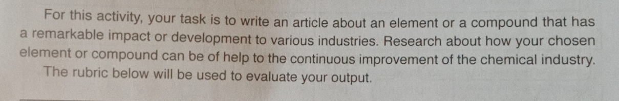 For this activity, your task is to write an article about an element or a compound that has 
a remarkable impact or development to various industries. Research about how your chosen 
element or compound can be of help to the continuous improvement of the chemical industry. 
The rubric below will be used to evaluate your output.