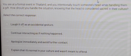 You are at a formal event in Thailand, and you intentionally touch someone's head while handling them
a gift. How should you handle the situation, knowing that the head is considered sacred in their culture?
Select the correct response.
Laugh it off as an accidental gesture.
Continue interacting as if nothing happened.
Apologize immediately and avoid further contact.
Explain Ihat it's normal in your culture and wasn't meant to offend.