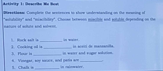 Activity 1: Describe Me Best 
Directions: Complete the sentences to show understanding on the meaning of 
"solubility” and “miscibility”. Choose between miscible and soluble depending on the 
nature of solute and solvent. 
1. Rock salt is_ in water. 
2. Cooking oil is_ in aceiti de manzanilla. 
3. Flour is _in water and sugar solution. 
4. Vinegar, soy sauce, and patis are_ 
5. Chalk is_ in rainwater.