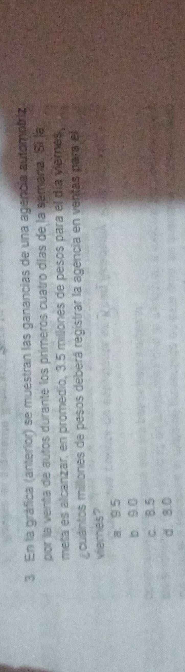 En la gráfica (anterior) se muestran las ganancias de una agencia automotriz
por la venta de autos durante los primeros cuatro días de la sémana. Sí la
meta es alcanzar, en promedio, 3.5 millones de pesos para el día viemes,
cuántos millones de pesos deberá registrar la agencia en ventas para el
viernes?
a 9.5
b. 9.0
c. 8.5
d. 8.0