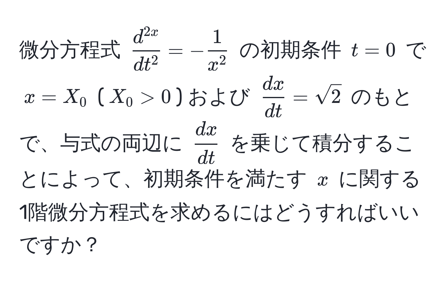 微分方程式 $fracd^(2x)dt^2 = -frac1x^2$ の初期条件 $t=0$ で $x=X_0$ ($X_0 > 0$) および $ dx/dt  = sqrt(2)$ のもとで、与式の両辺に $ dx/dt $ を乗じて積分することによって、初期条件を満たす $x$ に関する1階微分方程式を求めるにはどうすればいいですか？