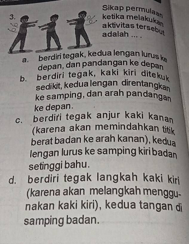 Sikap permulaan
3. ketika melakukan
aktivitas tersebut
adalah ... .
a. berdiri tegak, kedua lengan lurus k
depan, dan pandangan ke depan
b. berdiri tegak, kaki kiri ditekuk
sedikit, kedua lengan direntangkan
ke samping, dan arah pandangan
ke depan.
c. berdiri tegak anjur kaki kanan
(karena akan memindahkan titik
berat badan ke arah kanan), kedua
lengan lurus ke samping kiri badan
setinggi bahu.
d. berdiri tegak langkah kaki kiri
(karena akan melangkah menggu-
nakan kaki kiri), kedua tangan di
samping badan.