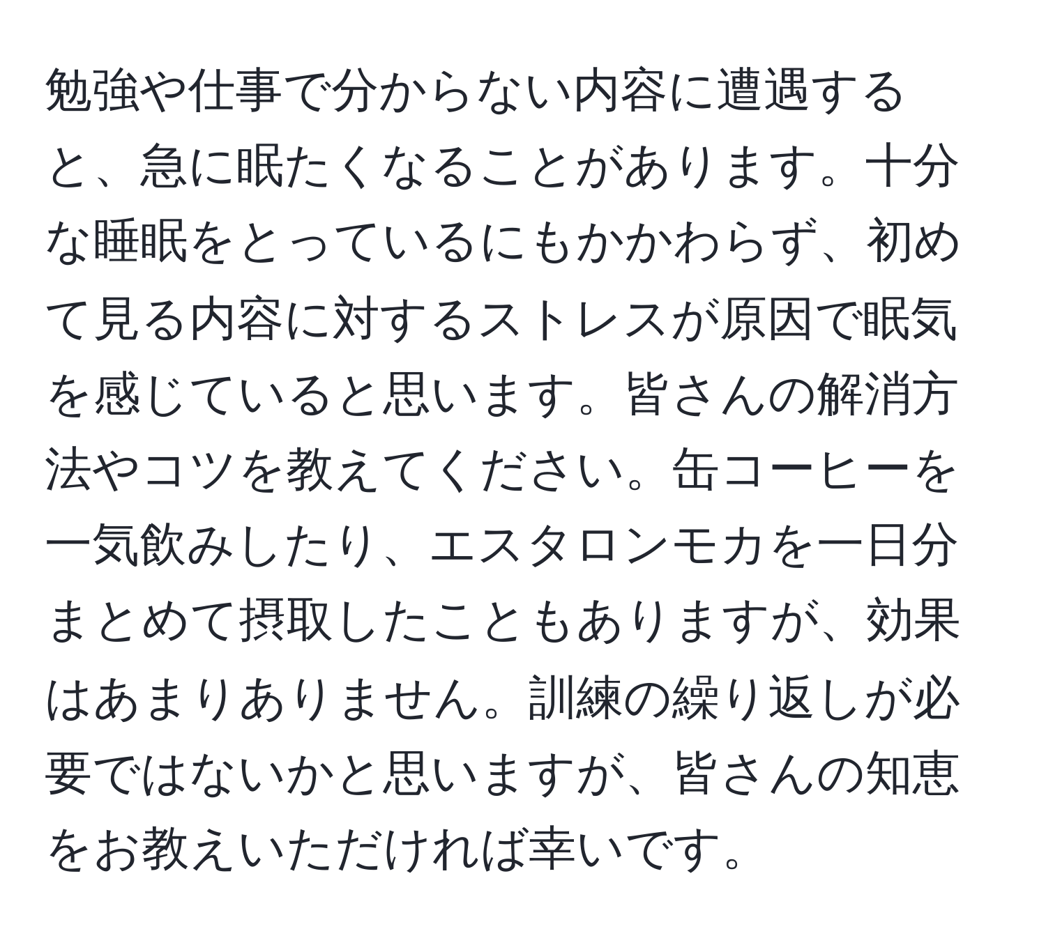 勉強や仕事で分からない内容に遭遇すると、急に眠たくなることがあります。十分な睡眠をとっているにもかかわらず、初めて見る内容に対するストレスが原因で眠気を感じていると思います。皆さんの解消方法やコツを教えてください。缶コーヒーを一気飲みしたり、エスタロンモカを一日分まとめて摂取したこともありますが、効果はあまりありません。訓練の繰り返しが必要ではないかと思いますが、皆さんの知恵をお教えいただければ幸いです。