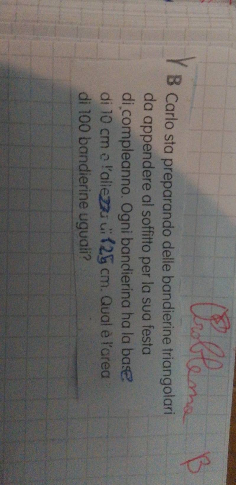 Carlo sta preparando delle bandierine triangolari 
da appendere al soffitto per la sua festa 
di compleanno. Ogni bandierina ha la bas 
di 10 cm e l'alie a cm. Qual è l'area 
di 100 bandierine uguali?
