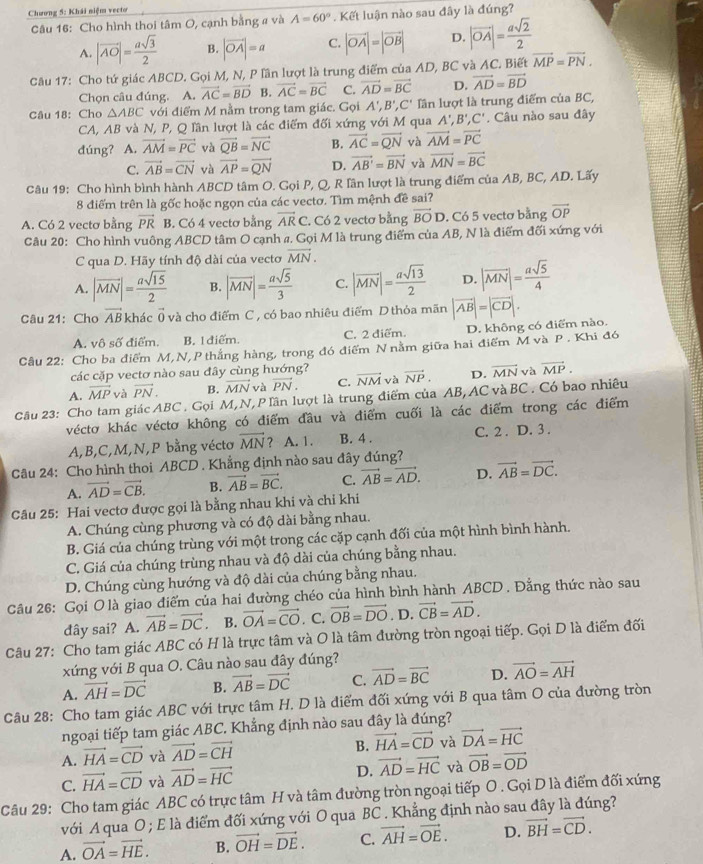 Chương 5: Khái niệm vecto
Câu 16: Cho hình thoi tâm O, cạnh bằng a và A=60°. Kết luận nào sau đây là đúng?
A. |vector AO|= asqrt(3)/2  B. |vector OA|=a C. |vector OA|=|vector OB| D. |vector OA|= asqrt(2)/2 
Câu 17: Cho tứ giác ABCD. Gọi M, N, P lần lượt là trung điểm của AD, BC và AC. Biết vector MP=vector PN.
Chọn câu đúng. A. vector AC=vector BD B. vector AC=vector BC C. vector AD=vector BC D. vector AD=vector BD
Câu 18: Cho △ ABC với điểm M nằm trong tam giác. Gọi A',B',C' lần lượt là trung điểm của BC,
CA, AB và N, P, Q lần lượt là các điểm đối xứng với M qua A',B',C'. Câu nào sau đây
dúng? A. vector AM=vector PC và vector QB=vector NC B. vector AC=vector QN và vector AM=vector PC
C. vector AB=vector CN và vector AP=vector QN D. vector AB'=vector BN và vector MN=vector BC
Câu 19: Cho hình bình hành ABCD tâm O. Gọi P, Q, R Iân lượt là trung điểm của AB, BC, AD. Lấy
8 điểm trên là gốc hoặc ngọn của các vectơ. Tìm mệnh đề sai?
A. Có 2 vectơ bằng vector PR B. Có 4 vectơ bằng overline ARC. Có 2 vectơ bằng vector BO D. Có 5 vectơ bằng vector OP
Câu 20: Cho hình vuông ABCD tâm O cạnh a. Gọi M là trung điểm của AB, N là điểm đối xứng với
C qua D. Hãy tính độ dài của vecto vector MN.
A. |vector MN|= asqrt(15)/2  B. |overline MN|= asqrt(5)/3  C. |overline MN|= asqrt(13)/2  D. |overline MN|= asqrt(5)/4 
Câu 21:Cho vector AB khác ( và cho điểm C , có bao nhiêu điểm D thỏa mãn |vector AB|=|vector CD|.
A. vô số điểm. B. 1 điểm. C. 2 diểm. D. không có điểm nào.
Câu 22: Cho ba điểm M,N,P thắng hàng, trong đó điểm N nằm giữa hai điểm M và P . Khi đó
các cặp vectơ nào sau đây cùng hướng?
A. vector MP và vector PN. B. vector MN và vector PN. C. vector NM và vector NP. D. overline MN và vector MP.
Câu 23: Cho tam giác ABC . Gọi M, N, P lần lượt là trung điểm của AB, AC và BC . Có bao nhiêu
véctơ khác véctơ không có điểm đầu và điểm cuối là các điểm trong các điểm
A,B,C,M,N,P bằng véctơ vector MN ? A. 1. B. 4 . C. 2 . D. 3 .
Câu 24: Cho hình thoi ABCD . Khẳng định nào sau đây đúng?
A. vector AD=vector CB. B. vector AB=vector BC. C. vector AB=vector AD. D. vector AB=vector DC.
Câu 25: Hai vectơ được gọi là bằng nhau khi và chi khi
A. Chúng cùng phương và có độ dài bằng nhau.
B. Giá của chúng trùng với một trong các cặp cạnh đối của một hình bình hành.
C. Giá của chúng trùng nhau và độ dài của chúng bằng nhau.
D. Chúng cùng hướng và độ dài của chúng bằng nhau.
Câu 26: Gọi O là giao điểm của hai đường chéo của hình bình hành ABCD . Đằng thức nào sau
đây sai? A. vector AB=vector DC. B. vector OA=vector CO. C. vector OB=vector DO. D. vector CB=vector AD.
Câu 27: Cho tam giác ABC có H là trực tâm và O là tâm đường tròn ngoại tiếp. Gọi D là điểm đối
xứng với B qua O. Câu nào sau đây đúng?
A. vector AH=vector DC B. vector AB=vector DC C. vector AD=vector BC D. vector AO=vector AH
Câu 28: Cho tam giác ABC với trực tâm H. D là diểm đối xứng với B qua tâm O của đường tròn
ngoại tiếp tam giác ABC. Khẳng định nào sau đây là đúng?
B.
A. vector HA=vector CD và vector AD=vector CH vector HA=vector CD và vector DA=vector HC
C. vector HA=vector CD và vector AD=vector HC D. vector AD=vector HC và vector OB=vector OD
Câu 29: Cho tam giác ABC có trực tâm H và tâm đường tròn ngoại tiếp O . Gọi D là điểm đối xứng
với A qua O ; E là điểm đối xứng với O qua BC . Khẳng định nào sau đây là đúng?
A. vector OA=vector HE. B. vector OH=vector DE. C. vector AH=vector OE. D. vector BH=vector CD.