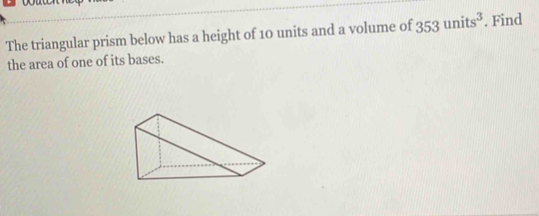 The triangular prism below has a height of 10 units and a volume of 353units^3. Find 
the area of one of its bases.