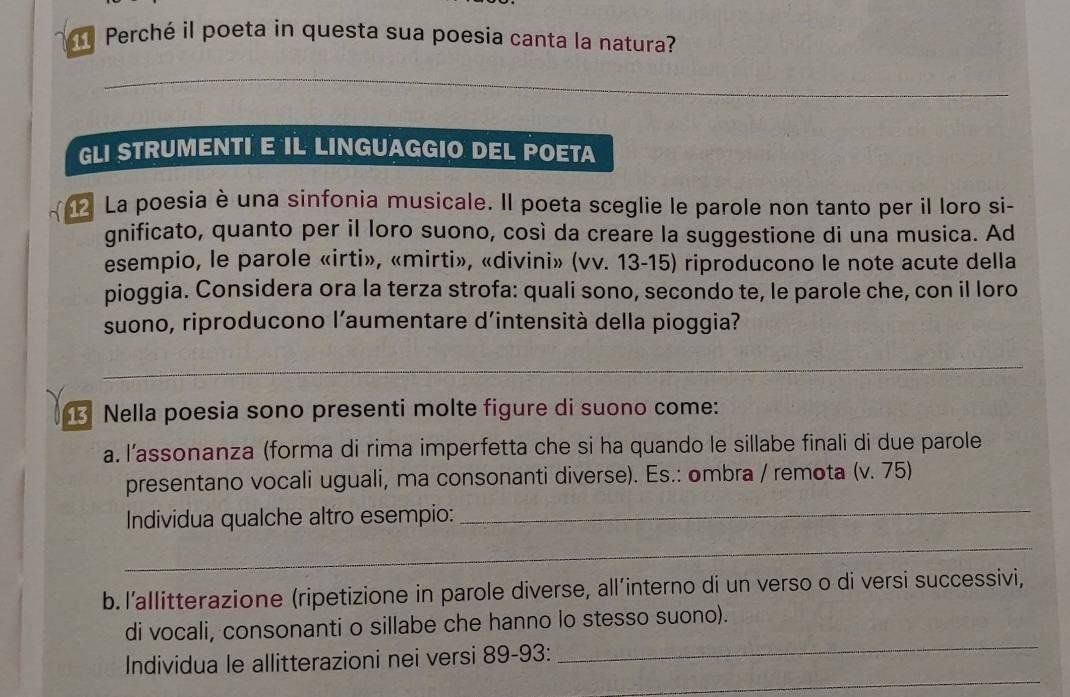 Perché il poeta in questa sua poesia canta la natura? 
_ 
_ 
GLI STRUMENTI E IL LINGUAGGIO DEL POETA 
2 La poesia è una sinfonia musicale. Il poeta sceglie le parole non tanto per il loro si- 
gnificato, quanto per il loro suono, così da creare la suggestione di una musica. Ad 
esempio, le parole «irti», «mirti», «divini» (vv. 13-15) riproducono le note acute della 
pioggia. Considera ora la terza strofa: quali sono, secondo te, le parole che, con il loro 
suono, riproducono l’aumentare d’intensità della pioggia? 
_ 
Nella poesia sono presenti molte figure di suono come: 
a. l’assonanza (forma di rima imperfetta che si ha quando le sillabe finali di due parole 
presentano vocali uguali, ma consonanti diverse). Es.: ombra / remota (v. 75) 
Individua qualche altro esempio: 
_ 
_ 
b. l’allitterazione (ripetizione in parole diverse, all’interno di un verso o di versi successivi, 
_ 
di vocali, consonanti o sillabe che hanno lo stesso suono). 
_ 
Individua le allitterazioni nei versi 89 - 93 :