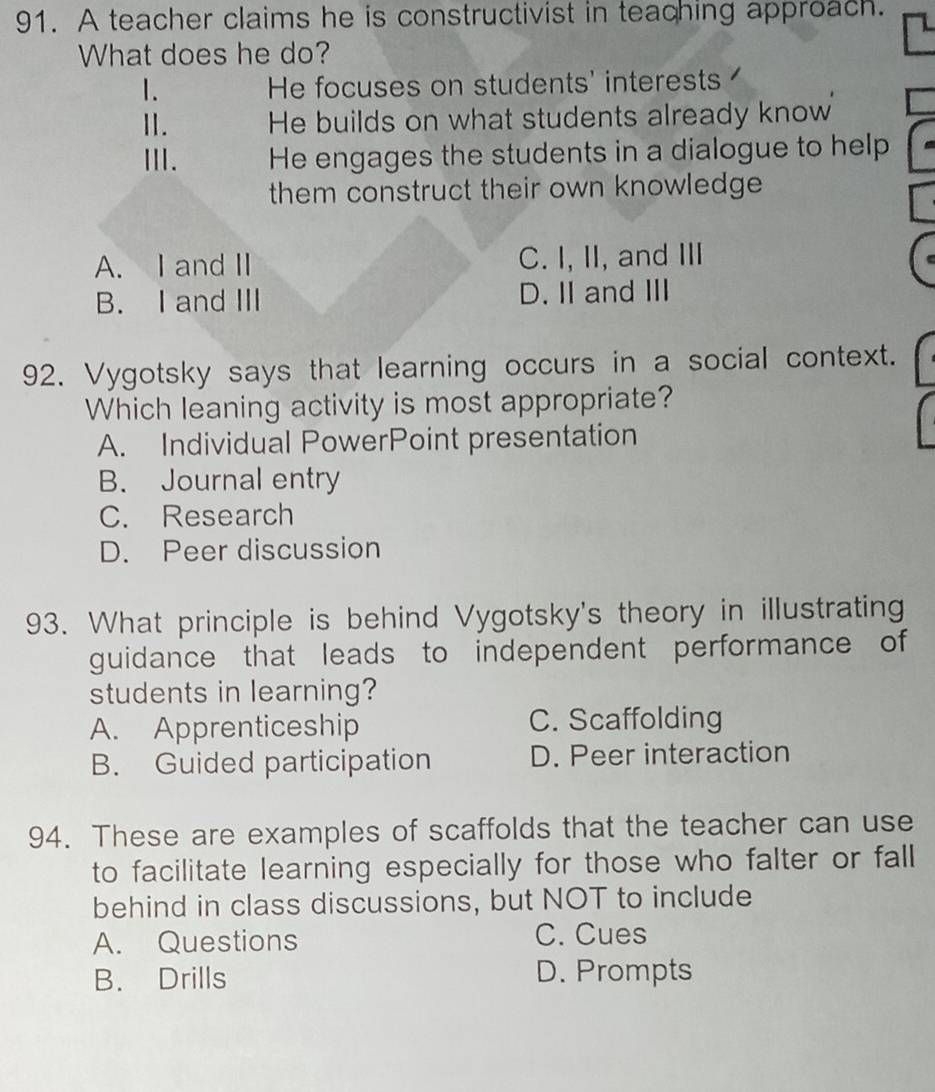 A teacher claims he is constructivist in teaching approach.
What does he do?
1. He focuses on students' interests
I. He builds on what students already know
Ⅲ. He engages the students in a dialogue to help
them construct their own knowledge
A. I and II C. I, II, and III
B. I and ⅢI D. Iand ⅢI
92. Vygotsky says that learning occurs in a social context.
Which leaning activity is most appropriate?
A. Individual PowerPoint presentation
B. Journal entry
C. Research
D. Peer discussion
93. What principle is behind Vygotsky's theory in illustrating
guidance that leads to independent performance of
students in learning?
A. Apprenticeship C. Scaffolding
B. Guided participation D. Peer interaction
94. These are examples of scaffolds that the teacher can use
to facilitate learning especially for those who falter or fall
behind in class discussions, but NOT to include
A. Questions C. Cues
B. Drills D. Prompts