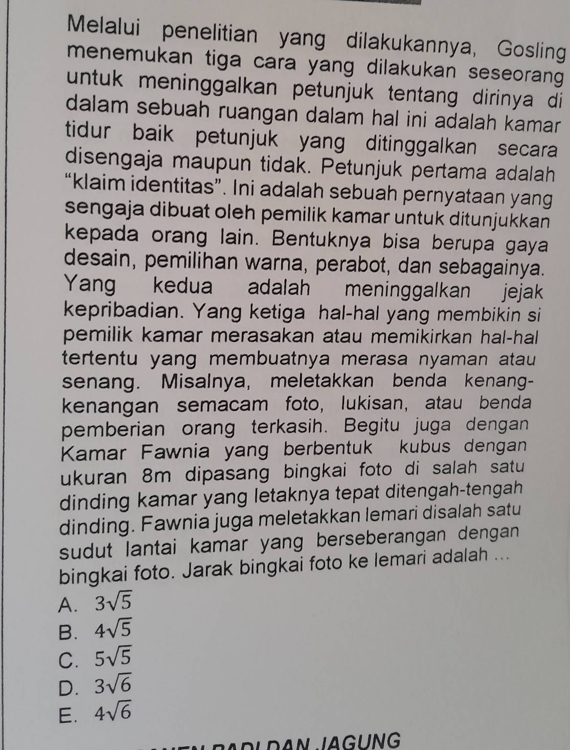 Melalui penelitian yang dilakukannya, Gosling
menemukan tiga cara yang dilakukan seseorang 
untuk meninggalkan petunjuk tentang dirinya di 
dalam sebuah ruangan dalam hal ini adalah kamar.
tidur baik petunjuk yang ditinggalkan secara
disengaja maupun tidak. Petunjuk pertama adalah
“klaim identitas”. Ini adalah sebuah pernyataan yang
sengaja dibuat oleh pemilik kamar untuk ditunjukkan 
kepada orang lain. Bentuknya bisa berupa gaya
desain, pemilihan warna, perabot, dan sebagainya.
Yang kedua adalah meninggalkan jejak
kepribadian. Yang ketiga hal-hal yang membikin si
pemilik kamar merasakan atau memikirkan hal-hal 
tertentu yang membuatnya merasa nyaman atau 
senang. Misalnya, meletakkan benda kenang-
kenangan semacam foto, lukisan, atau benda
pemberian orang terkasih. Begitu juga dengan
Kamar Fawnia yang berbentuk kubus dengan
ukuran 8m dipasang bingkai foto di salah satu 
dinding kamar yang letaknya tepat ditengah-tengah
dinding. Fawnia juga meletakkan lemari disalah satu
sudut lantai kamar yang berseberangan dengan 
bingkai foto. Jarak bingkai foto ke lemari adalah ...
A. 3sqrt(5)
B. 4sqrt(5)
C. 5sqrt(5)
D. 3sqrt(6)
E. 4sqrt(6)