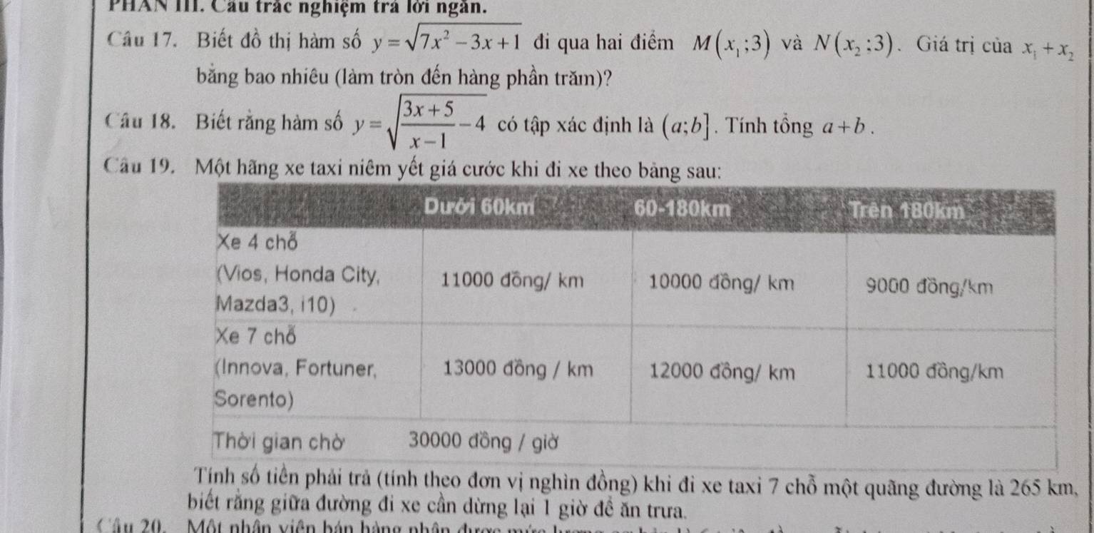 PHAN III. Cầu trắc nghiệm trả lời ngân. 
Câu 17. Biết đồ thị hàm số y=sqrt(7x^2-3x+1) đi qua hai điểm M(x_1;3) và N(x_2;3) Giá trị của x_1+x_2
bằng bao nhiêu (làm tròn đến hàng phần trăm)? 
Câu 18. Biết rằng hàm số y=sqrt(frac 3x+5)x-1-4 có tập xác định là (a;b]. Tính tổng a+b. 
Câu 19. Một hãng xe taxi niêm yết giá cước khi đi xe theo bảng sau: 
Tính số tiền phải trả (tính theo đơn vị nghìn đồng) khi đi xe taxi 7 chỗ một quãng đường là 265 km, 
biết rằng giữa đường đi xe cần dừng lại 1 giờ đề ăn trưa. 
Câu 20. . Một nhân viên bán hàng nhân đượ