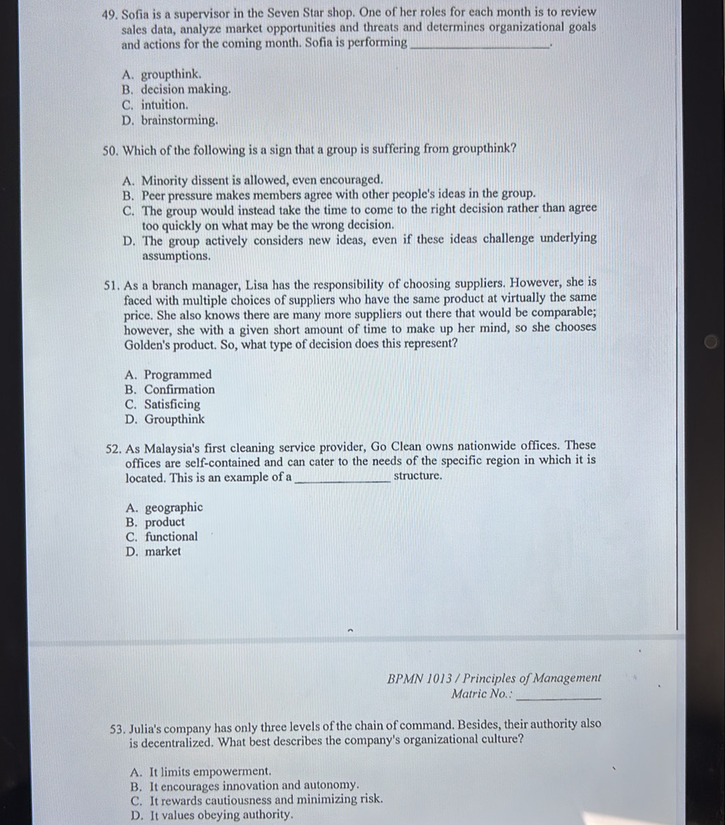 Sofia is a supervisor in the Seven Star shop. One of her roles for each month is to review
sales data, analyze market opportunities and threats and determines organizational goals
and actions for the coming month. Sofia is performing _.
A. groupthink.
B. decision making.
C. intuition.
D. brainstorming.
50. Which of the following is a sign that a group is suffering from groupthink?
A. Minority dissent is allowed, even encouraged.
B. Peer pressure makes members agree with other people's ideas in the group.
C. The group would instead take the time to come to the right decision rather than agree
too quickly on what may be the wrong decision.
D. The group actively considers new ideas, even if these ideas challenge underlying
assumptions.
51. As a branch manager, Lisa has the responsibility of choosing suppliers. However, she is
faced with multiple choices of suppliers who have the same product at virtually the same
price. She also knows there are many more suppliers out there that would be comparable;
however, she with a given short amount of time to make up her mind, so she chooses
Golden's product. So, what type of decision does this represent?
A. Programmed
B. Confirmation
C. Satisficing
D. Groupthink
52. As Malaysia's first cleaning service provider, Go Clean owns nationwide offices. These
offices are self-contained and can cater to the needs of the specific region in which it is
located. This is an example of a _structure.
A. geographic
B. product
C. functional
D. market
BPMN 1013 / Principles of Management
Matric No.:
_
53. Julia's company has only three levels of the chain of command. Besides, their authority also
is decentralized. What best describes the company's organizational culture?
A. It limits empowerment.
B. It encourages innovation and autonomy.
C. It rewards cautiousness and minimizing risk.
D. It values obeying authority.