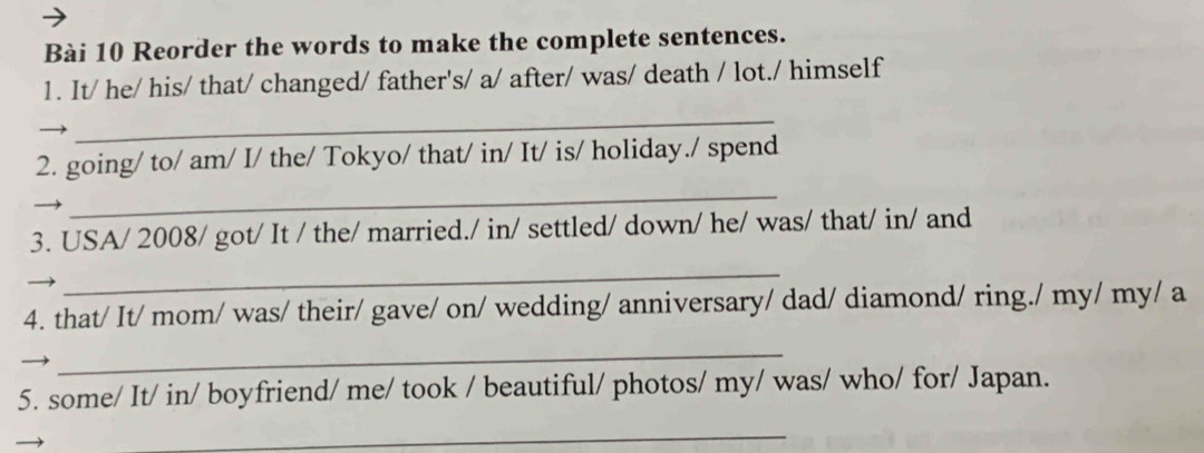 Reorder the words to make the complete sentences. 
1. It/ he/ his/ that/ changed/ father's/ a/ after/ was/ death / lot./ himself 
_ 
2. going/ to/ am/ I/ the/ Tokyo/ that/ in/ It/ is/ holiday./ spend 
_ 
3. USA/ 2008/ got/ It / the/ married./ in/ settled/ down/ he/ was/ that/ in/ and 
_ 
4. that/ It/ mom/ was/ their/ gave/ on/ wedding/ anniversary/ dad/ diamond/ ring./ my/ my/ a 
_ 
5. some/ It/ in/ boyfriend/ me/ took / beautiful/ photos/ my/ was/ who/ for/ Japan. 
_