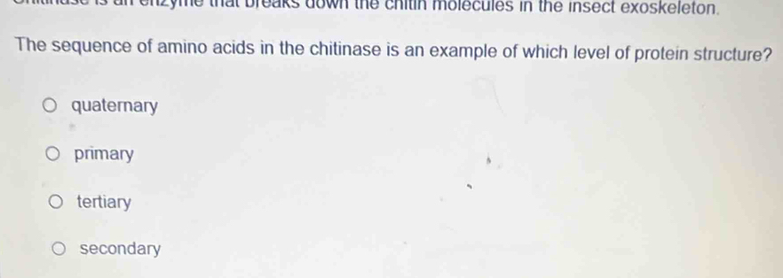 enzyme that breaks down the chitin molecules in the insect exoskeleton.
The sequence of amino acids in the chitinase is an example of which level of protein structure?
quaternary
primary
tertiary
secondary