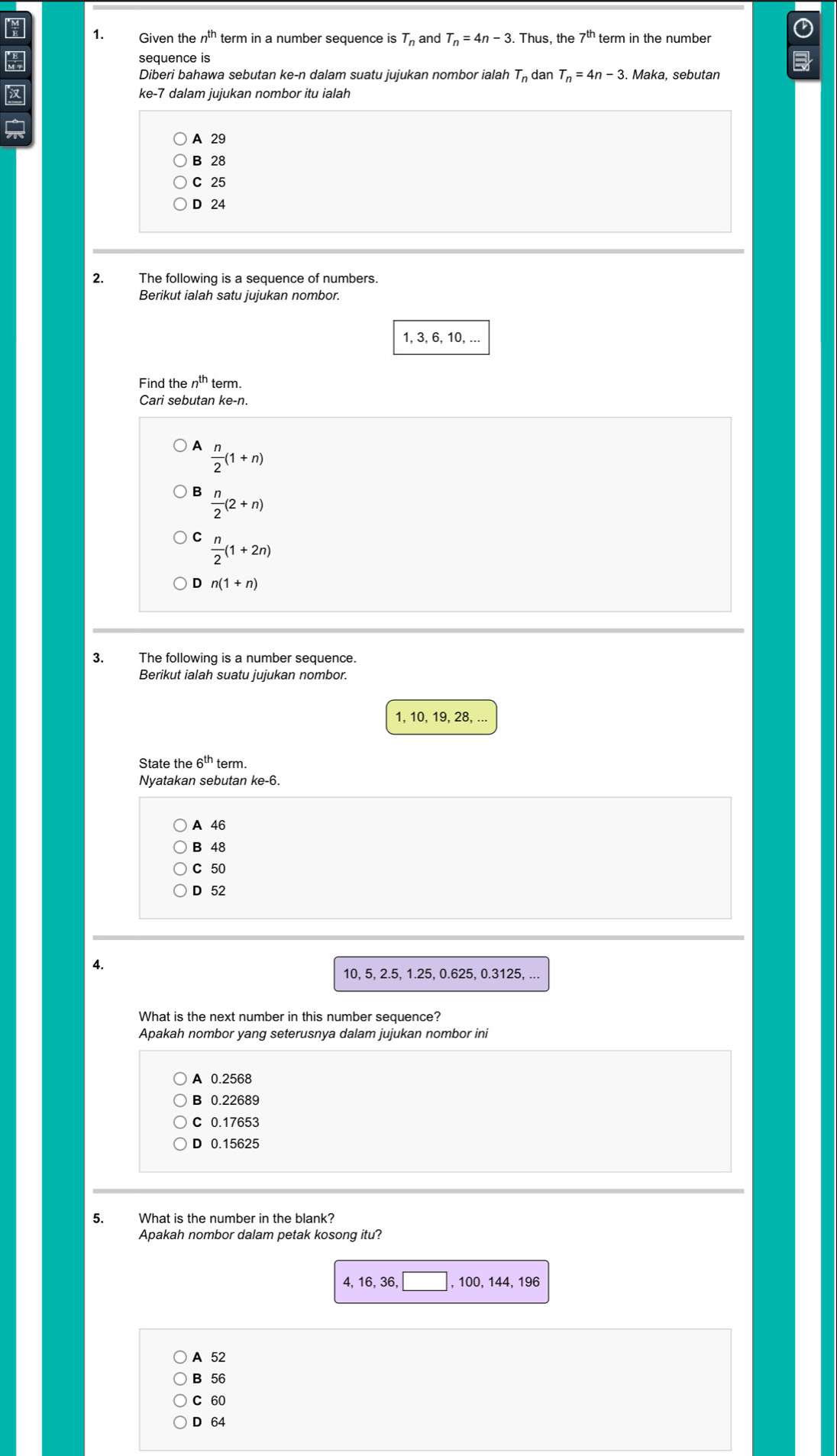 Given the n^(th) term in a number sequence is T_n and T_n=4n-3. Thus, the 7^(th) term in the number
sequence is

Diberi bahawa sebutan ke-n dalam suatu jujukan nombor ialah T_n dan T_n=4n-3. Maka, sebutan
ke -7 dalam jujukan nombor itu ialah

A 29
B 28
C 25
D 24
2. The following is a sequence of numbers.
Berikut ialah satu jujukan nombor.
1, 3, 6, 10, ...
Find the n^(th) term.
Cari sebutan ke -n.
A  n/2 (1+n)
B  n/2 (2+n)
C  n/2 (1+2n)
D n(1+n)
3. The following is a number sequence.
Berikut ialah suatu jujukan nombor.
1, 10, 19, 28, ...
State the 6^(th) term
Nyatakan sebutan ke -6.
A 46
B 48
C 50
D 52
4.
10, 5, 2.5, 1.25, 0.625, 0.3125, ...
What is the next number in this number sequence?
Apakah nombor yang seterusnya dalam jujukan nombor ini
A 0.2568
B 0.22689
C 0.17653
D 0.15625
5. What is the number in the blank?
Apakah nombor dalam petak kosong itu?
4, 16, 36, □ , 100, 144, 196
A 52
B 56
C 60
D 64