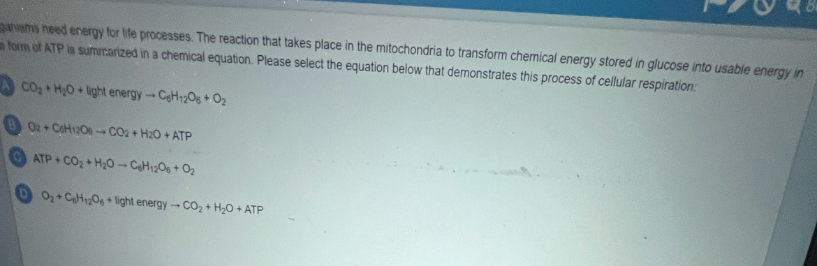 ganisms need energy for life processes. The reaction that takes place in the mitochondria to transform chemical energy stored in glucose into usable energy in
a form of ATP is summarized in a chemical equation. Please select the equation below that demonstrates this process of cellular respiration:
a CO_2+H_2O+lightenergyto C_6H_12O_6+O_2
6 O_2+C_6H_12O_6to CO_2+H_2O+ATP
C ATP+CO_2+H_2Oto C_6H_12O_6+O_2
D O_2+C_6H_12O_6+lightenergyto CO_2+H_2O+ATP