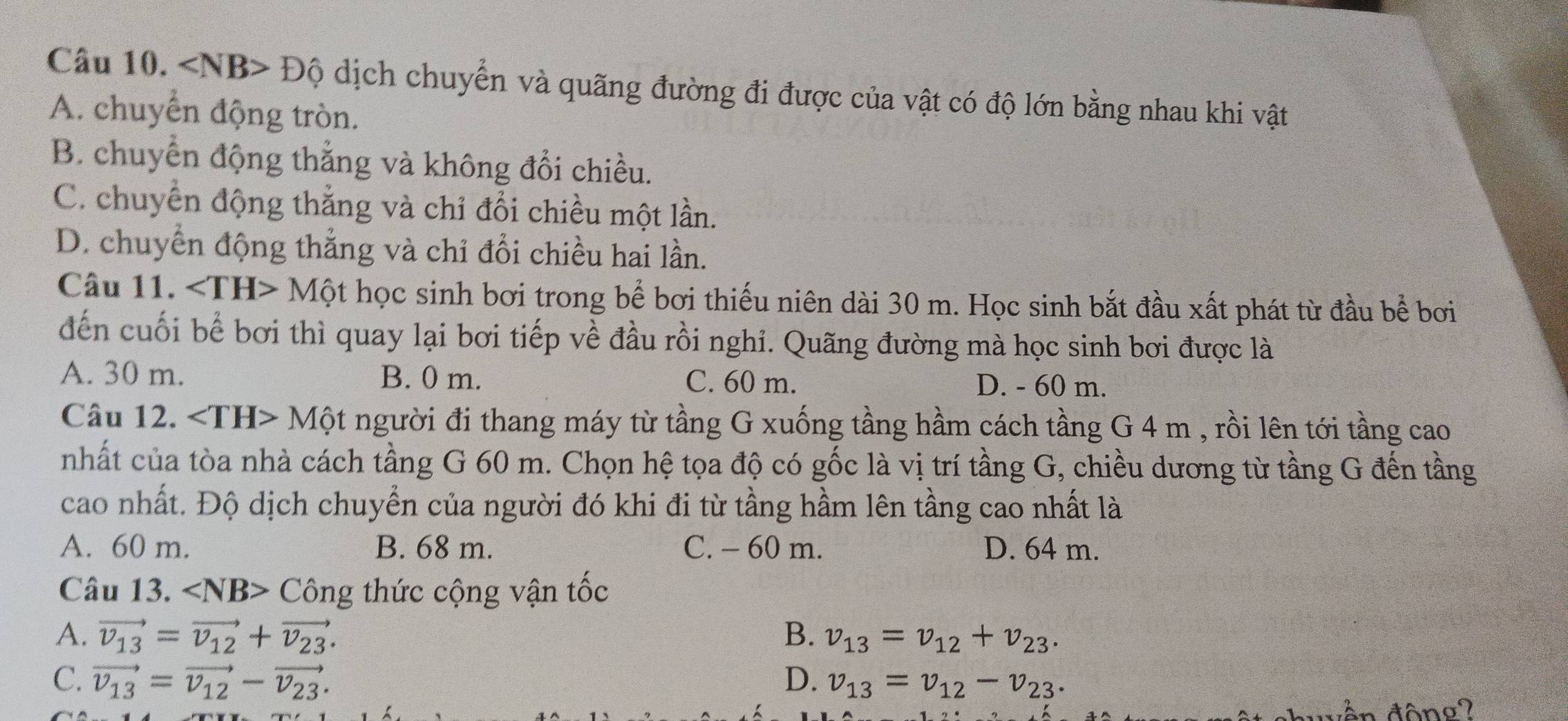 Độ dịch chuyển và quãng đường đi được của vật có độ lớn bằng nhau khi vật
A. chuyển động tròn.
B. chuyển động thẳng và không đổi chiều.
C. chuyển động thắng và chỉ đổi chiều một lần.
D. chuyển động thẳng và chỉ đổi chiều hai lần.
Câu 11. ∠ TH>Mhat Q ột học sinh bơi trong bể bơi thiếu niên dài 30 m. Học sinh bắt đầu xất phát từ đầu bể bơi
đến cuối bể bơi thì quay lại bơi tiếp về đầu rồi nghi. Quãng đường mà học sinh bơi được là
A. 30 m. B. 0 m. C. 60 m. D. - 60 m.
Câu 12. ∠ TH>M Một người đi thang máy từ tầng G xuống tầng hầm cách tầng G 4 m , rồi lên tới tầng cao

nhất của tòa nhà cách tầng G 60 m. Chọn hệ tọa độ có gốc là vị trí tầng G, chiều dương từ tầng G đến tầng
cao nhất. Độ dịch chuyển của người đó khi đi từ tầng hầm lên tầng cao nhất là
A. 60 m. B. 68 m. C. - 60 m. D. 64 m.
Câu 13. ∠ NB>Chat Ong thức cộng vận tốc
A. vector v_13=vector v_12+vector v_23. B. v_13=v_12+v_23.
C. vector v_13=vector v_12-vector v_23. D. v_13=v_12-v_23. 
wên động?