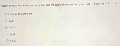 Graph the two equations on paper and find the point of intersection y=-2x+9 and y=4x-3
None of the answers
(2,5)
(5,-3)
(5,2)
(-3,5)