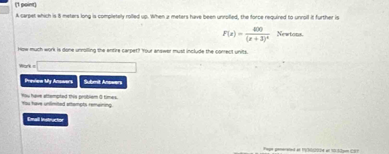 A carpet which is 8 meters long is completely rolled up. When z meters have been unrolled, the force required to unroll it further is
F(x)=frac 400(x+3)^4 Newtons. 
How much work is done unroiling the entire carpet? Your answer must include the correct units. 
Work =□
Preview My Answers Submit Answers 
You have attempted this problem 0 times. 
You have unilimited attempts remaining 
Emall Instructor 
Page generated at 1/30/2024 at 10:52pe CST