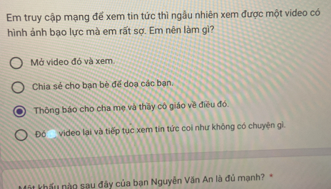 Em truy cập mạng để xem tin tức thì ngầu nhiên xem được một video có 
hình ảnh bạo lực mà em rất sợ. Em nên làm gì? 
Mở video đó và xem. 
Chia sẻ cho bạn bè để doạ các bạn. 
Thông báo cho cha mẹ và thầy cô giáo về điều đó. 
Đó__ video lại và tiếp tục xem tin tức coi như không có chuyện gì. 
Một khấu nào sau đây của bạn Nguyễn Văn An là đủ mạnh? *