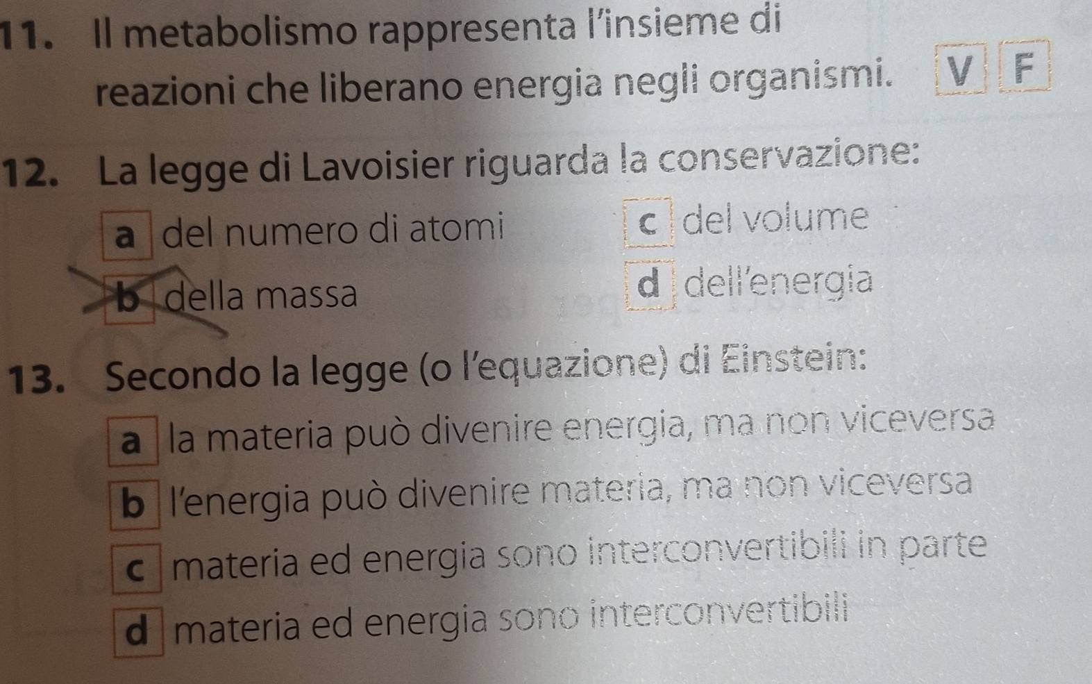 Il metabolismo rappresenta l'insieme di
reazioni che liberano energia negli organismi. V F
12. La legge di Lavoisier riguarda la conservazione:
a ǀdel numero di atomi c del volume
b della massa d dell'energía
13. Secondo la legge (o l'equazione) di Einstein:
a la materia può divenire energia, ma non viceversa
b l'energia può divenire materia, ma non viceversa
c materia ed energia sono interconvertibili in parte
d materia ed energia sono interconvertibili