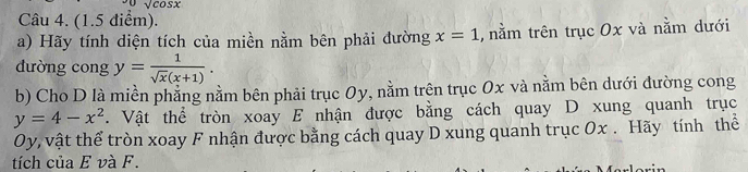 sqrt(cos x)
Câu 4. (1.5 điểm). 
a) Hãy tính diện tích của miền nằm bên phải đường x=1 , nằm trên trục 0x và nằm dưới 
đường cong y= 1/sqrt(x)(x+1) . 
b) Cho D là miền phẳng nằm bên phải trục 0y, nằm trên trục 0x và nằm bên dưới đường cong
y=4-x^2. Vật thể tròn xoay E nhận được bằng cách quay D xung quanh trục
Oy, vật thể tròn xoay F nhận được bằng cách quay D xung quanh trục Ox. Hãy tính thể 
tích của E và F.