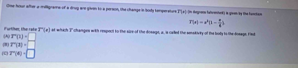 One hour after 2 milligrams of a drug are given to a person, the change in body temperature T(z) (in degrees fahrenheit) is given by the function
T(x)=x^2(1- x/6 ). 
Further, the rate T'(x) at which 7" changes with respect to the size of the dosage, z, is called the sensitivity of the body to the dosage. Find
(A) T'(1)=□
(8) T'(3)=□
(C) T''(6)=□