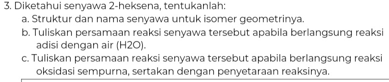 Diketahui senyawa 2-heksena, tentukanlah: 
a. Struktur dan nama senyawa untuk isomer geometrinya. 
b. Tuliskan persamaan reaksi senyawa tersebut apabila berlangsung reaksi 
adisi dengan air (H2O). 
c. Tuliskan persamaan reaksi senyawa tersebut apabila berlangsung reaksi 
oksidasi sempurna, sertakan dengan penyetaraan reaksinya.